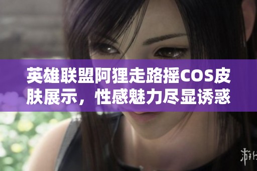英雄联盟阿狸走路摇COS皮肤展示，性感魅力尽显诱惑风情