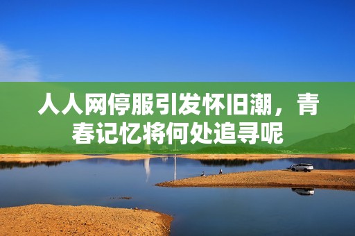 人人网停服引发怀旧潮，青春记忆将何处追寻呢