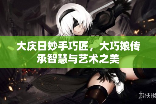 大庆日妙手巧匠，大巧娘传承智慧与艺术之美