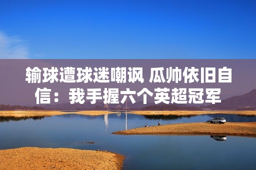 输球遭球迷嘲讽 瓜帅依旧自信：我手握六个英超冠军