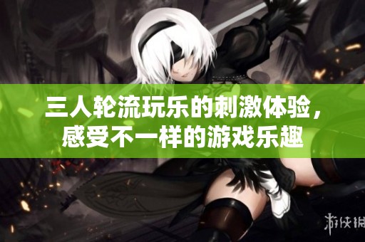 三人轮流玩乐的刺激体验，感受不一样的游戏乐趣