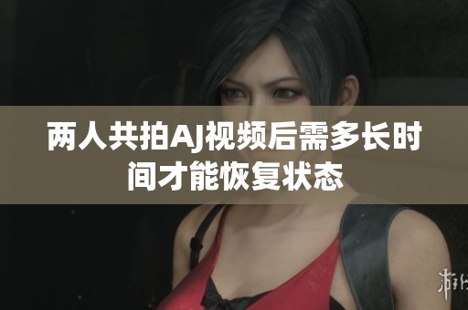 两人共拍AJ视频后需多长时间才能恢复状态