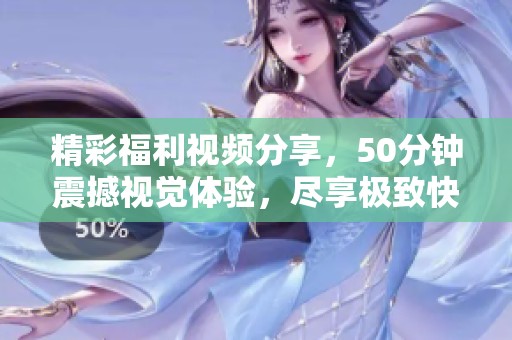 精彩福利视频分享，50分钟震撼视觉体验，尽享极致快感