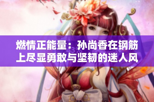 燃情正能量：孙尚香在钢筋上尽显勇敢与坚韧的迷人风采