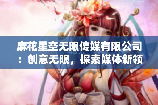 麻花星空无限传媒有限公司：创意无限，探索媒体新领域