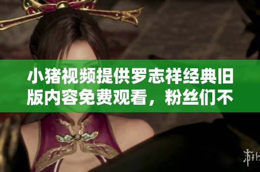 小猪视频提供罗志祥经典旧版内容免费观看，粉丝们不要错过！