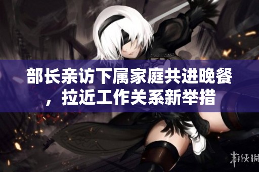 部长亲访下属家庭共进晚餐，拉近工作关系新举措