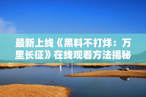 最新上线《黑料不打烊：万里长征》在线观看方法揭秘