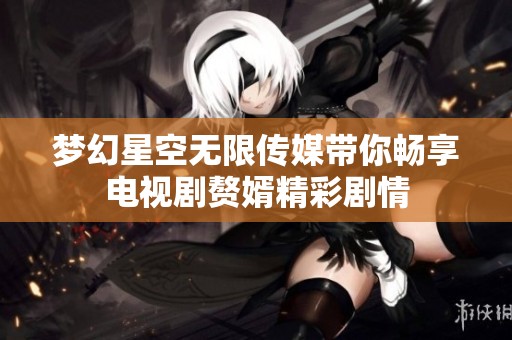 梦幻星空无限传媒带你畅享电视剧赘婿精彩剧情