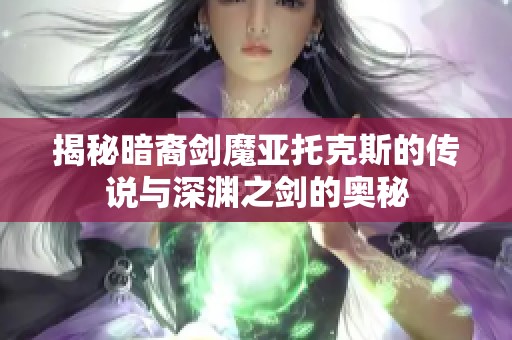 揭秘暗裔剑魔亚托克斯的传说与深渊之剑的奥秘