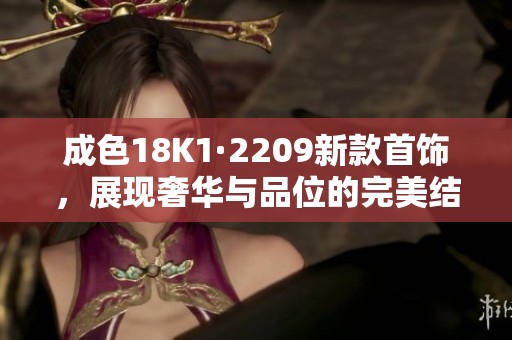 成色18K1·2209新款首饰，展现奢华与品位的完美结合