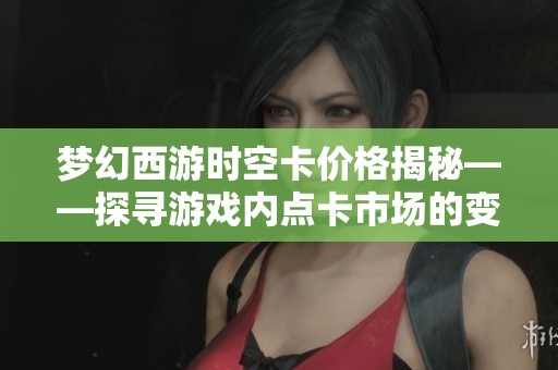 梦幻西游时空卡价格揭秘——探寻游戏内点卡市场的变迁与现状