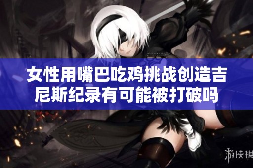 女性用嘴巴吃鸡挑战创造吉尼斯纪录有可能被打破吗
