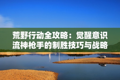 荒野行动全攻略：觉醒意识流神枪手的制胜技巧与战略心得