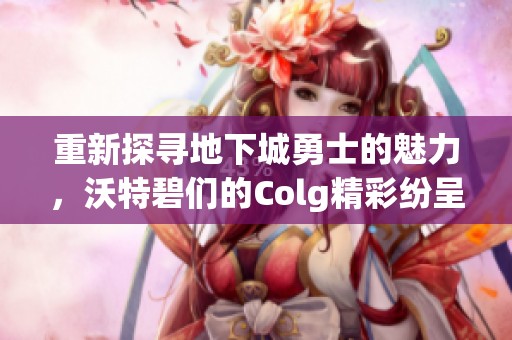 重新探寻地下城勇士的魅力，沃特碧们的Colg精彩纷呈新冒险之旅