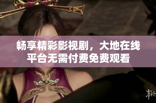 畅享精彩影视剧，大地在线平台无需付费免费观看