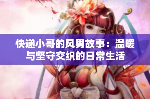 快递小哥的风男故事：温暖与坚守交织的日常生活