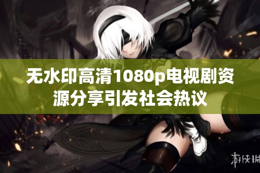 无水印高清1080p电视剧资源分享引发社会热议