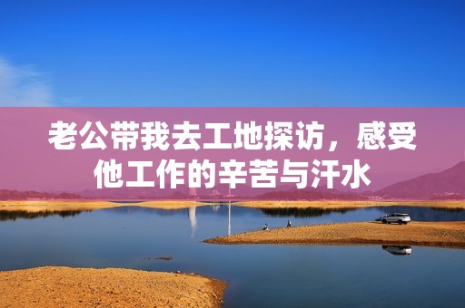 老公带我去工地探访，感受他工作的辛苦与汗水