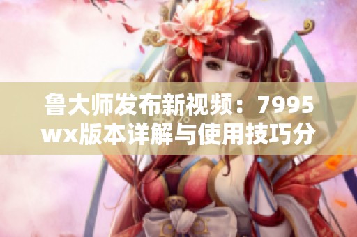 鲁大师发布新视频：7995wx版本详解与使用技巧分享