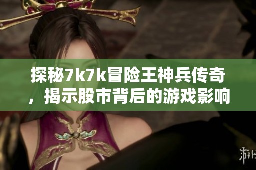 探秘7k7k冒险王神兵传奇，揭示股市背后的游戏影响力