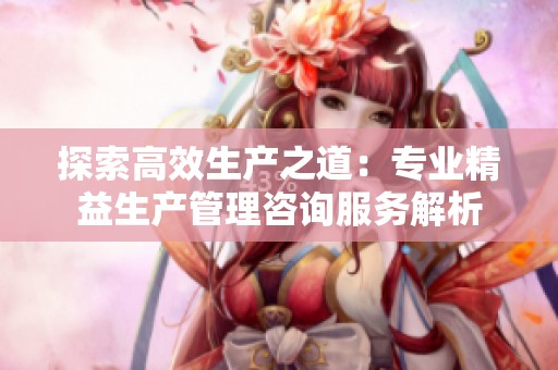 探索高效生产之道：专业精益生产管理咨询服务解析