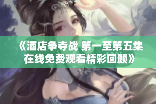 《酒店争夺战 第一至第五集 在线免费观看精彩回顾》