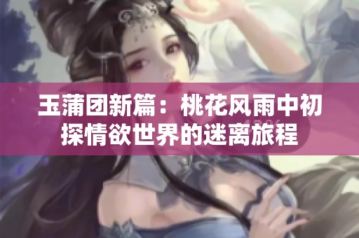 玉蒲团新篇：桃花风雨中初探情欲世界的迷离旅程