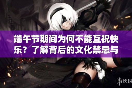端午节期间为何不能互祝快乐？了解背后的文化禁忌与习俗