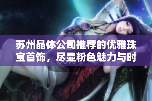 苏州晶体公司推荐的优雅珠宝首饰，尽显粉色魅力与时尚风采
