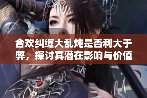 合欢纠缠大乱炖是否利大于弊，探讨其潜在影响与价值