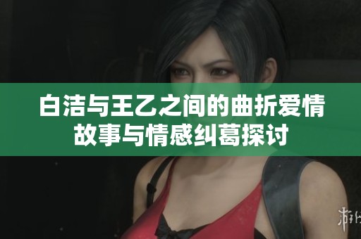 白洁与王乙之间的曲折爱情故事与情感纠葛探讨