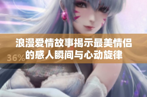 浪漫爱情故事揭示最美情侣的感人瞬间与心动旋律