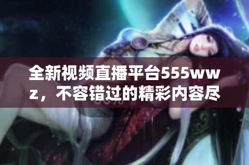 全新视频直播平台555wwz，不容错过的精彩内容尽在其中