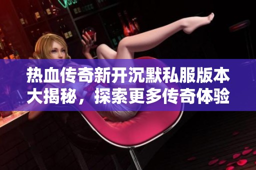 热血传奇新开沉默私服版本大揭秘，探索更多传奇体验与玩法