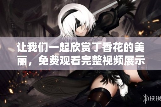 让我们一起欣赏丁香花的美丽，免费观看完整视频展示