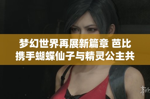 梦幻世界再展新篇章 芭比携手蝴蝶仙子与精灵公主共谱童话奇遇