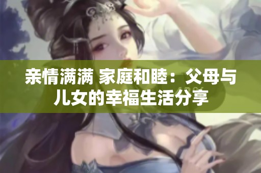 亲情满满 家庭和睦：父母与儿女的幸福生活分享