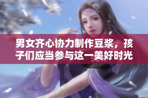 男女齐心协力制作豆浆，孩子们应当参与这一美好时光