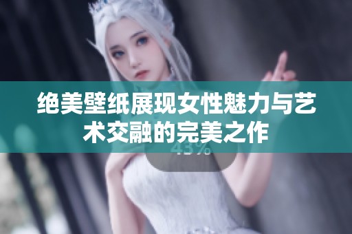 绝美壁纸展现女性魅力与艺术交融的完美之作