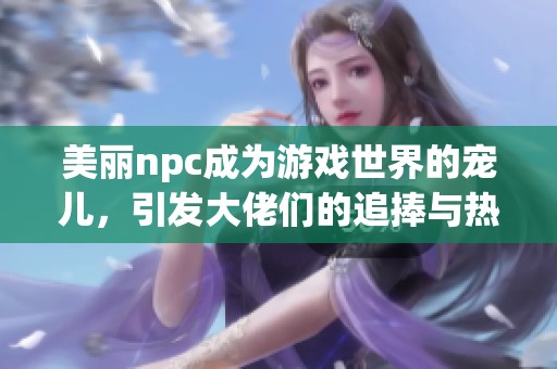 美丽npc成为游戏世界的宠儿，引发大佬们的追捧与热议