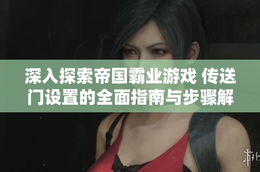 深入探索帝国霸业游戏 传送门设置的全面指南与步骤解析