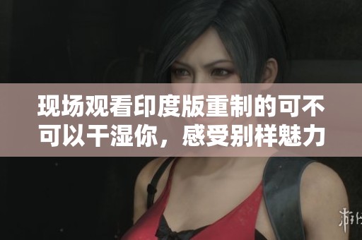 现场观看印度版重制的可不可以干湿你，感受别样魅力
