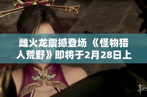 雌火龙震撼登场 《怪物猎人荒野》即将于2月28日上市