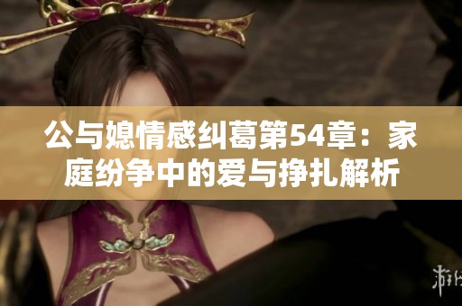 公与媳情感纠葛第54章：家庭纷争中的爱与挣扎解析