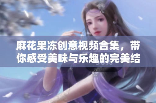 麻花果冻创意视频合集，带你感受美味与乐趣的完美结合