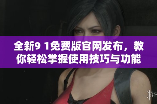 全新9 1免费版官网发布，教你轻松掌握使用技巧与功能解析