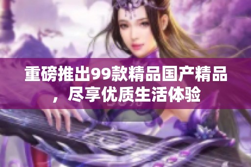 重磅推出99款精品国产精品，尽享优质生活体验