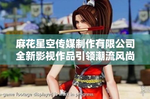 麻花星空传媒制作有限公司全新影视作品引领潮流风尚