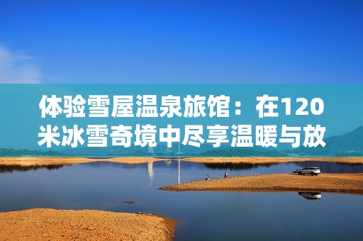 体验雪屋温泉旅馆：在120米冰雪奇境中尽享温暖与放松